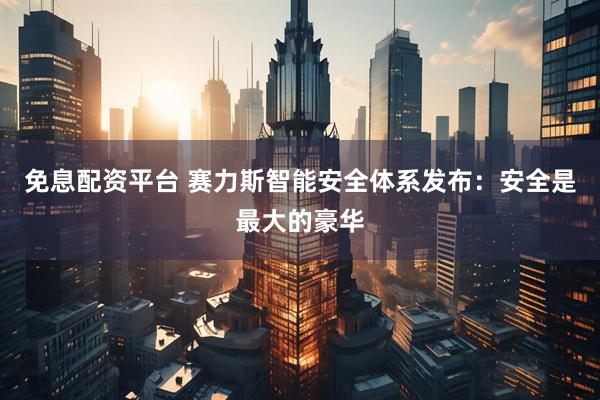 免息配资平台 赛力斯智能安全体系发布：安全是最大的豪华