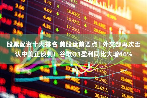 股票配资十大排名 美股盘前要点 | 外交部再次否认中美正谈判！谷歌Q1盈利同比大增46%