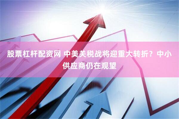 股票杠杆配资网 中美关税战将迎重大转折？中小供应商仍在观望