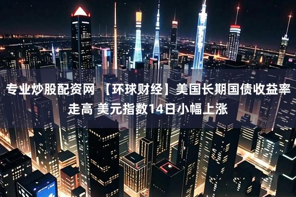 专业炒股配资网 【环球财经】美国长期国债收益率走高 美元指数14日小幅上涨