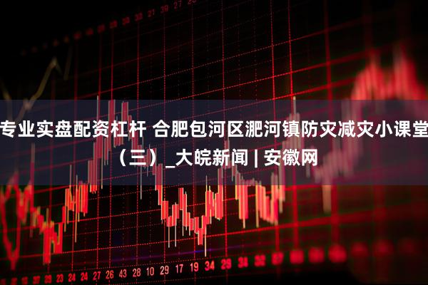 专业实盘配资杠杆 合肥包河区淝河镇防灾减灾小课堂（三）_大皖新闻 | 安徽网