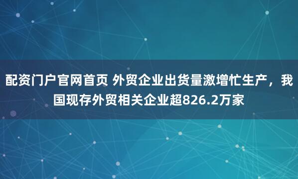 配资门户官网首页 外贸企业出货量激增忙生产，我国现存外贸相关企业超826.2万家