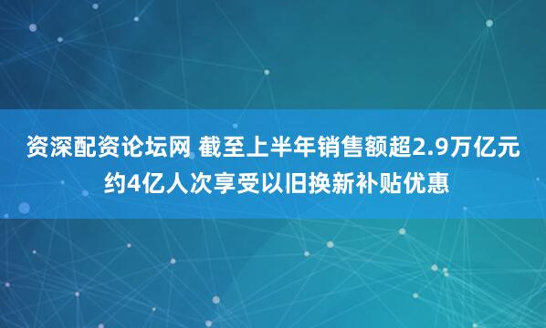 资深配资论坛网 截至上半年销售额超2.9万亿元 约4亿人次享受以旧换新补贴优惠