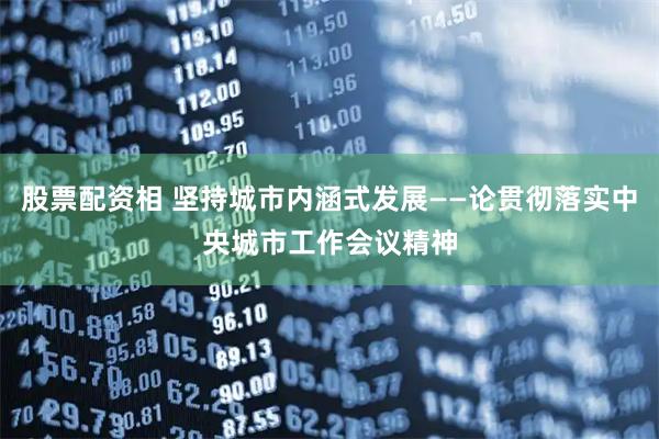 股票配资相 坚持城市内涵式发展——论贯彻落实中央城市工作会议精神