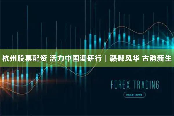 杭州股票配资 活力中国调研行｜赣鄱风华 古韵新生