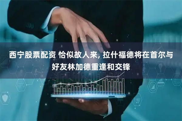 西宁股票配资 恰似故人来, 拉什福德将在首尔与好友林加德重逢和交锋
