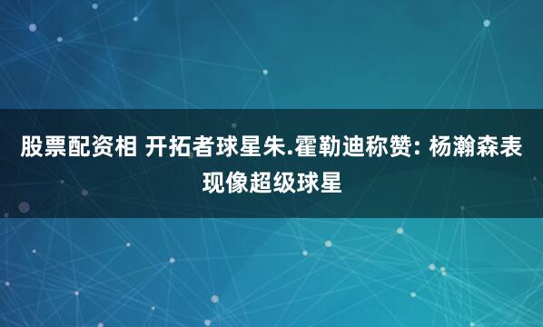 股票配资相 开拓者球星朱.霍勒迪称赞: 杨瀚森表现像超级球星