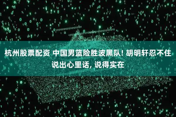 杭州股票配资 中国男篮险胜波黑队! 胡明轩忍不住说出心里话, 说得实在