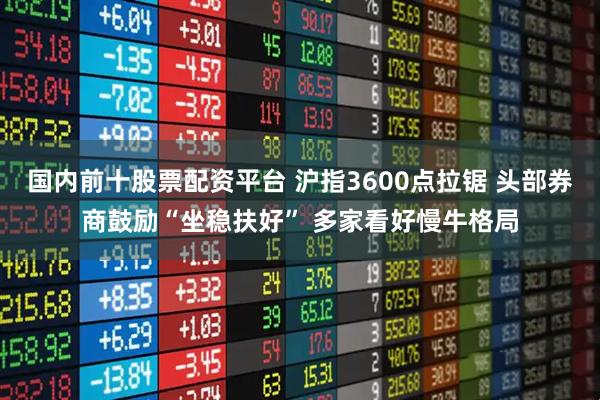 国内前十股票配资平台 沪指3600点拉锯 头部券商鼓励“坐稳扶好” 多家看好慢牛格局