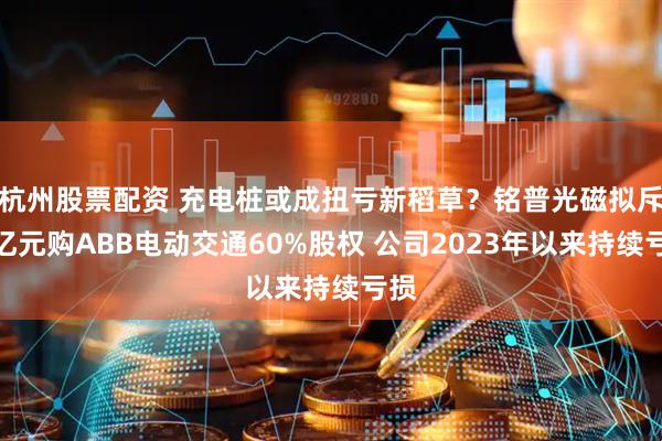 杭州股票配资 充电桩或成扭亏新稻草？铭普光磁拟斥超亿元购ABB电动交通60%股权 公司2023年以来持续亏损
