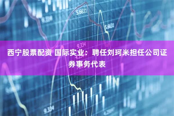 西宁股票配资 国际实业：聘任刘珂米担任公司证券事务代表