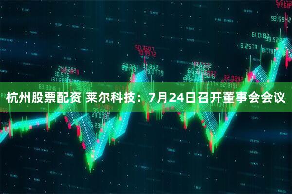 杭州股票配资 莱尔科技：7月24日召开董事会会议