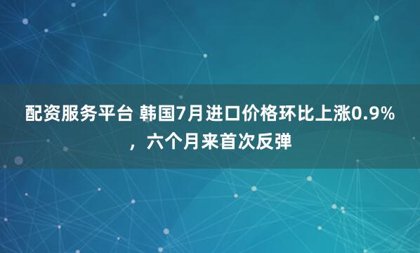 配资服务平台 韩国7月进口价格环比上涨0.9%，六个月来首次反弹