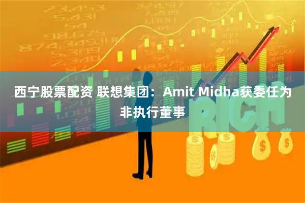 西宁股票配资 联想集团：Amit Midha获委任为非执行董事