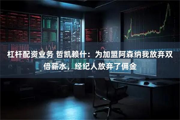 杠杆配资业务 哲凯赖什：为加盟阿森纳我放弃双倍薪水，经纪人放弃了佣金