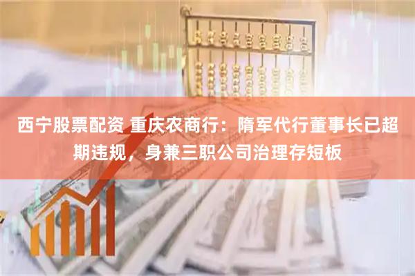 西宁股票配资 重庆农商行：隋军代行董事长已超期违规，身兼三职公司治理存短板