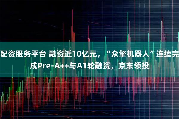 配资服务平台 融资近10亿元，“众擎机器人”连续完成Pre-A++与A1轮融资，京东领投