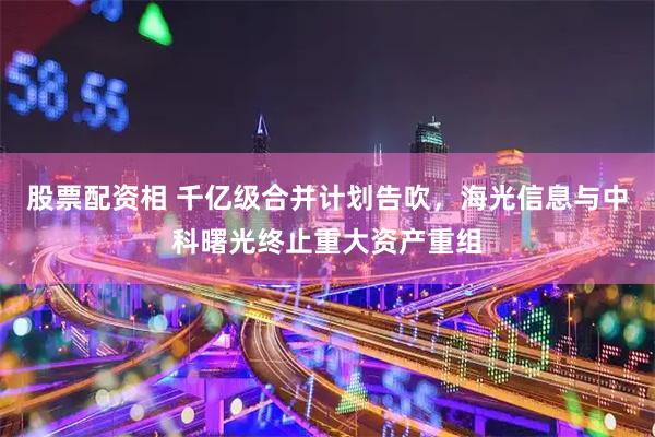 股票配资相 千亿级合并计划告吹，海光信息与中科曙光终止重大资产重组