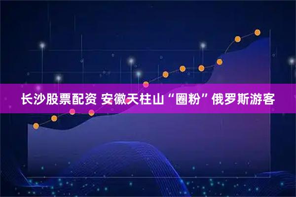 长沙股票配资 安徽天柱山“圈粉”俄罗斯游客